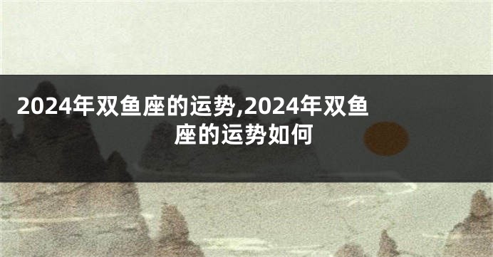 2024年双鱼座的运势,2024年双鱼座的运势如何