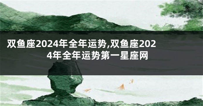 双鱼座2024年全年运势,双鱼座2024年全年运势第一星座网