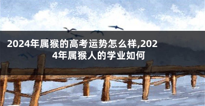 2024年属猴的高考运势怎么样,2024年属猴人的学业如何