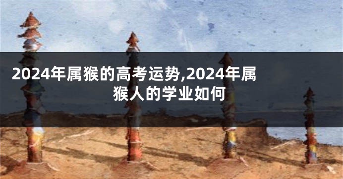 2024年属猴的高考运势,2024年属猴人的学业如何