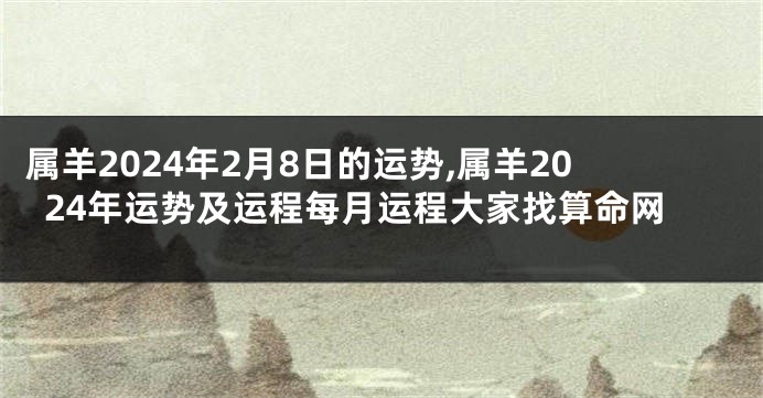 属羊2024年2月8日的运势,属羊2024年运势及运程每月运程大家找算命网