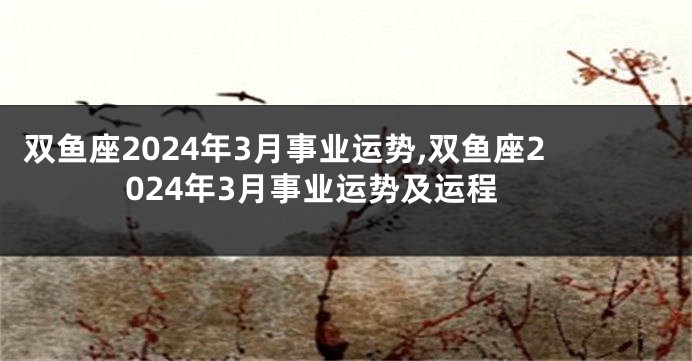 双鱼座2024年3月事业运势,双鱼座2024年3月事业运势及运程