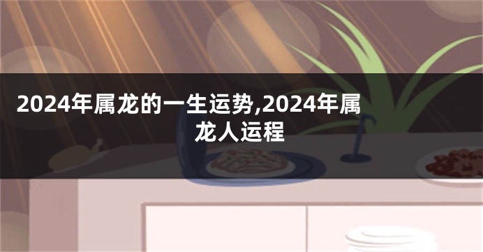 2024年属龙的一生运势,2024年属龙人运程