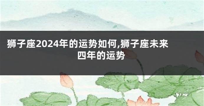 狮子座2024年的运势如何,狮子座未来四年的运势