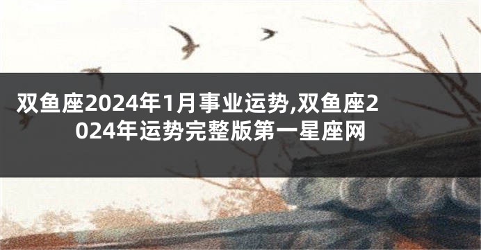 双鱼座2024年1月事业运势,双鱼座2024年运势完整版第一星座网