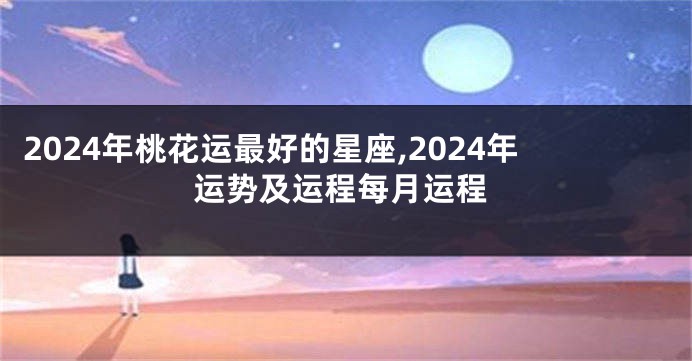 2024年桃花运最好的星座,2024年运势及运程每月运程