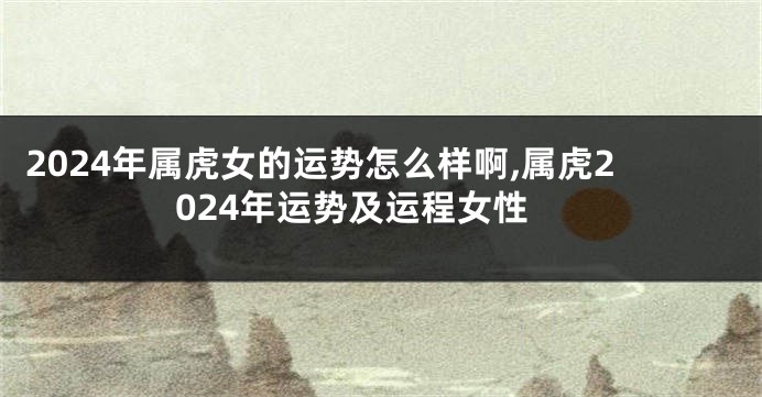 2024年属虎女的运势怎么样啊,属虎2024年运势及运程女性