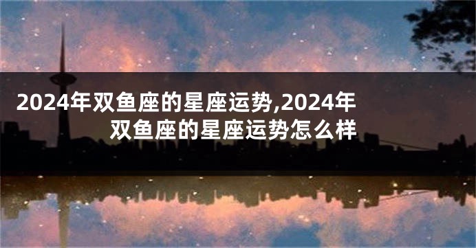 2024年双鱼座的星座运势,2024年双鱼座的星座运势怎么样